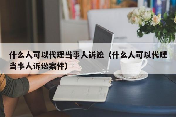 什么人可以代理当事人诉讼（什么人可以代理当事人诉讼案件）