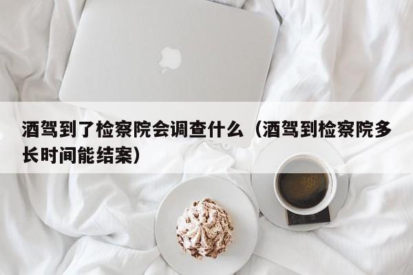 酒驾到了检察院会调查什么（酒驾到检察院多长时间能结案）