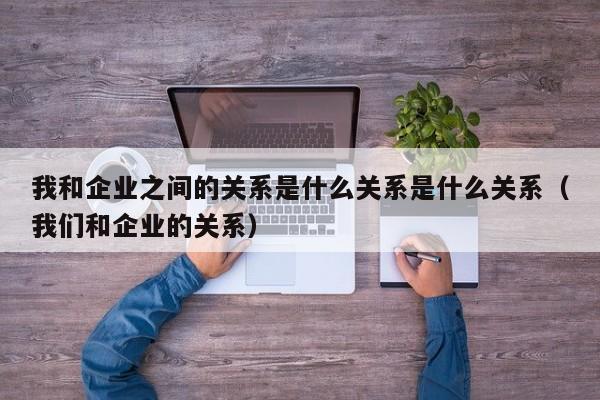 我和企业之间的关系是什么关系是什么关系（我们和企业的关系）