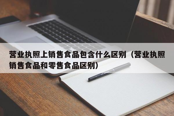 营业执照上销售食品包含什么区别（营业执照销售食品和零售食品区别）