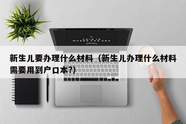 新生儿要办理什么材料（新生儿办理什么材料需要用到户口本?）