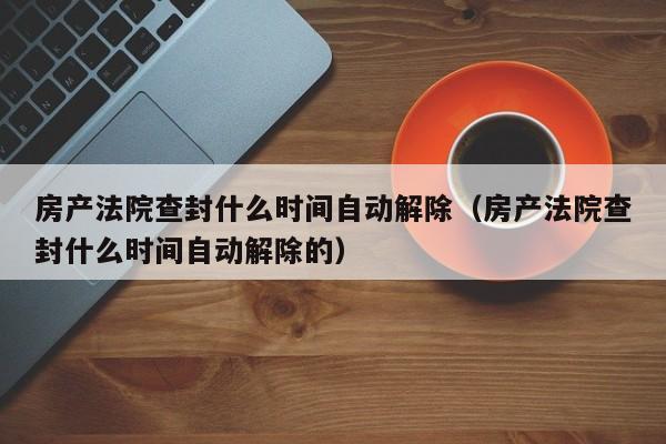 房产法院查封什么时间自动解除（房产法院查封什么时间自动解除的）