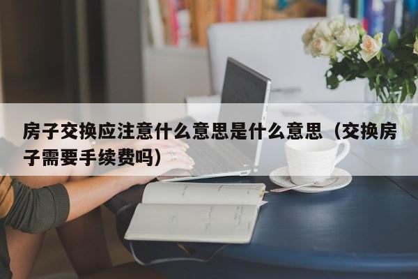 房子交换应注意什么意思是什么意思（交换房子需要手续费吗）