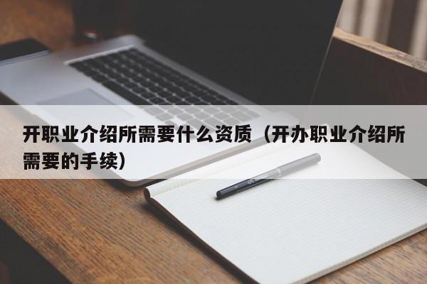 开职业介绍所需要什么资质（开办职业介绍所需要的手续）