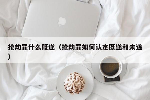 抢劫罪什么既遂（抢劫罪如何认定既遂和未遂）