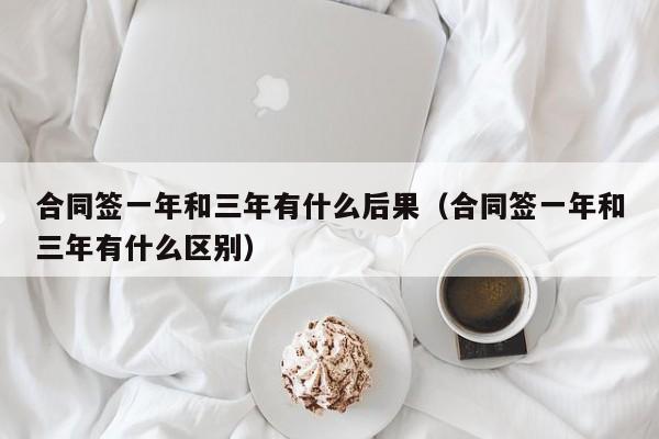 合同签一年和三年有什么后果（合同签一年和三年有什么区别）