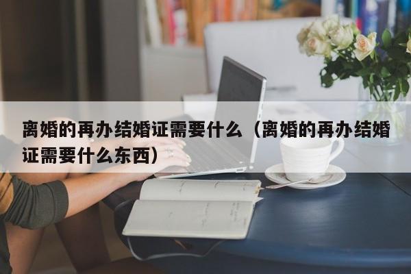 离婚的再办结婚证需要什么（离婚的再办结婚证需要什么东西）