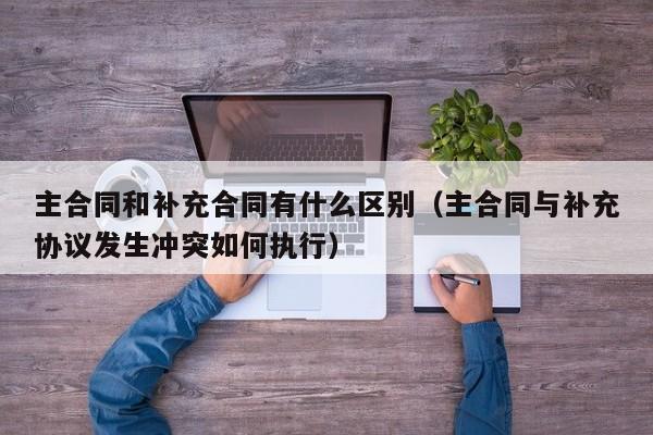 主合同和补充合同有什么区别（主合同与补充协议发生冲突如何执行）