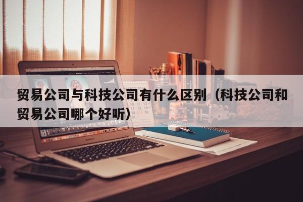 贸易公司与科技公司有什么区别（科技公司和贸易公司哪个好听）