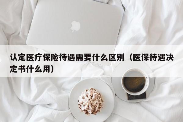 认定医疗保险待遇需要什么区别（医保待遇决定书什么用）