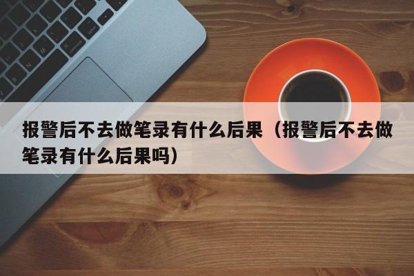 报警后不去做笔录有什么后果（报警后不去做笔录有什么后果吗）