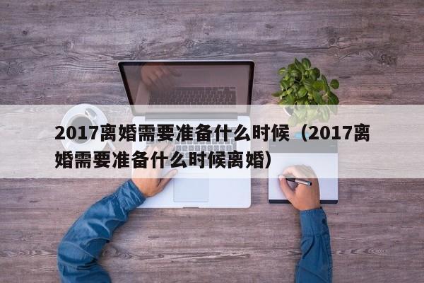 2017离婚需要准备什么时候（2017离婚需要准备什么时候离婚）