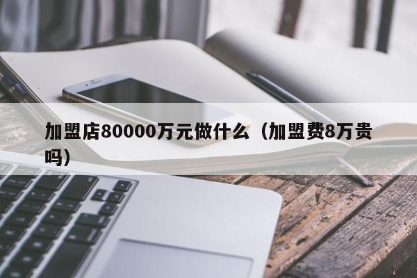 加盟店80000万元做什么（加盟费8万贵吗）