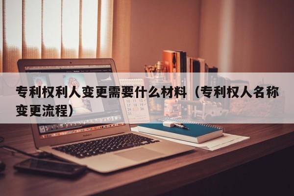 专利权利人变更需要什么材料（专利权人名称变更流程）