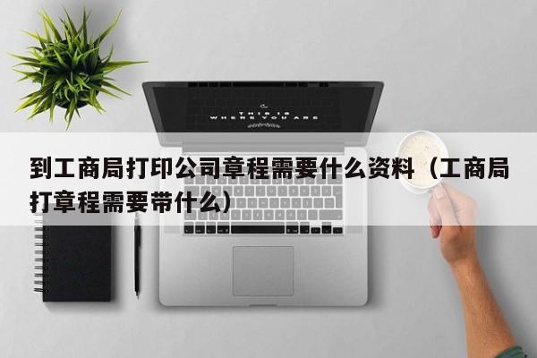 到工商局打印公司章程需要什么资料（工商局打章程需要带什么）