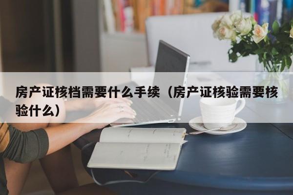 房产证核档需要什么手续（房产证核验需要核验什么）