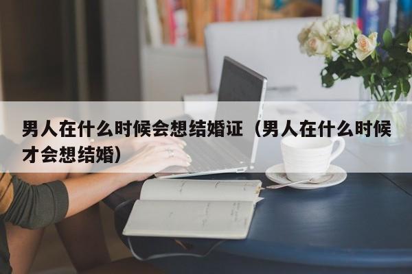 男人在什么时候会想结婚证（男人在什么时候才会想结婚）