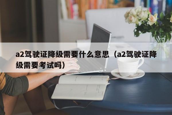 a2驾驶证降级需要什么意思（a2驾驶证降级需要考试吗）