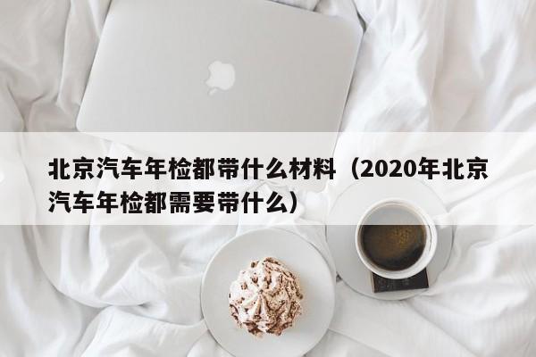 北京汽车年检都带什么材料（2020年北京汽车年检都需要带什么）