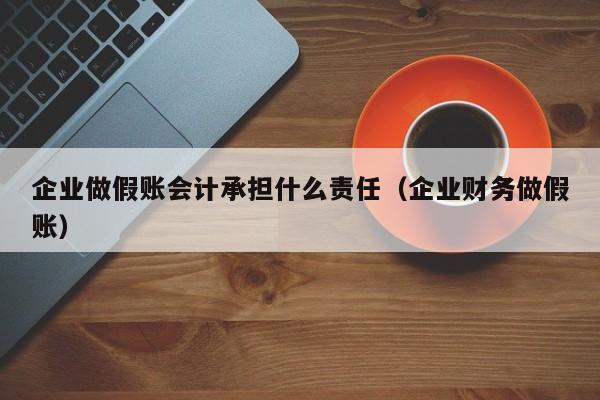 企业做假账会计承担什么责任（企业财务做假账）