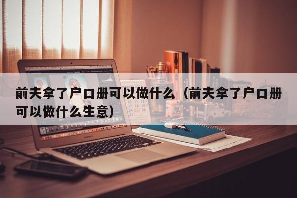 前夫拿了户口册可以做什么（前夫拿了户口册可以做什么生意）