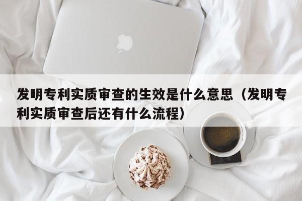 发明专利实质审查的生效是什么意思（发明专利实质审查后还有什么流程）