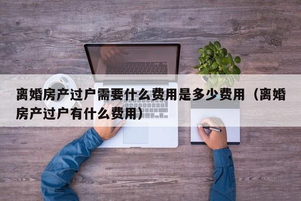 离婚房产过户需要什么费用是多少费用（离婚房产过户有什么费用）