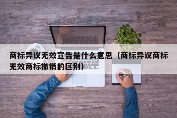 商标异议无效宣告是什么意思（商标异议商标无效商标撤销的区别）