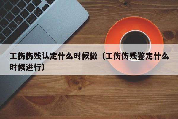 工伤伤残认定什么时候做（工伤伤残鉴定什么时候进行）