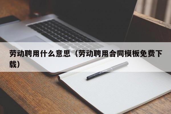 劳动聘用什么意思（劳动聘用合同模板免费下载）