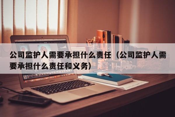 公司监护人需要承担什么责任（公司监护人需要承担什么责任和义务）