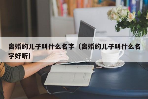 离婚的儿子叫什么名字（离婚的儿子叫什么名字好听）