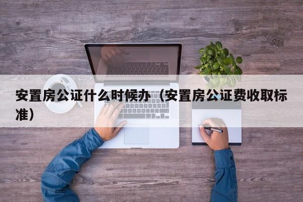 安置房公证什么时候办（安置房公证费收取标准）