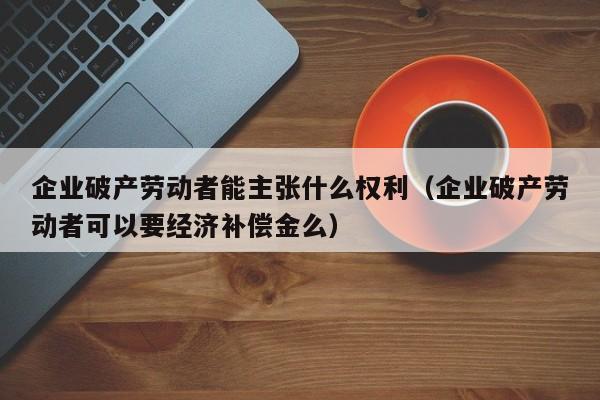 企业破产劳动者能主张什么权利（企业破产劳动者可以要经济补偿金么）