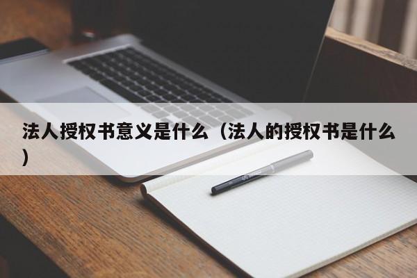 法人授权书意义是什么（法人的授权书是什么）