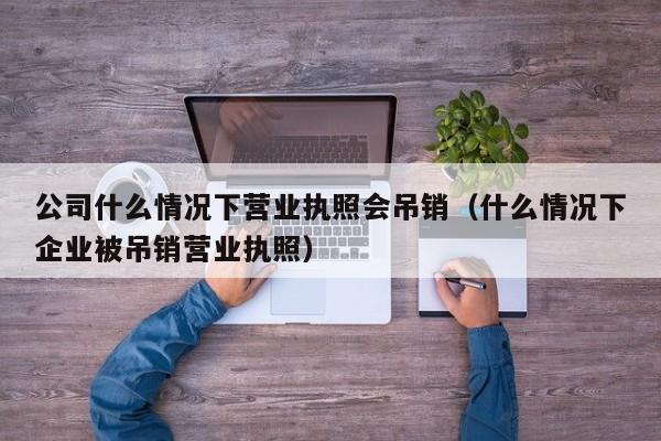 公司什么情况下营业执照会吊销（什么情况下企业被吊销营业执照）