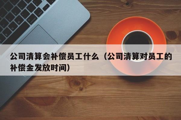 公司清算会补偿员工什么（公司清算对员工的补偿金发放时间）