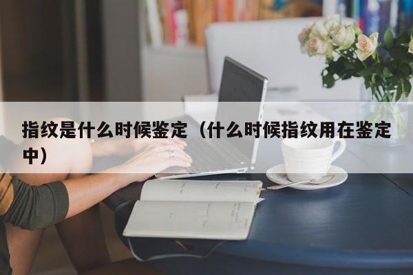 指纹是什么时候鉴定（什么时候指纹用在鉴定中）