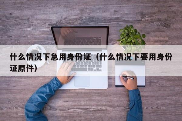 什么情况下急用身份证（什么情况下要用身份证原件）