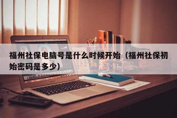 福州社保电脑号是什么时候开始（福州社保初始密码是多少）