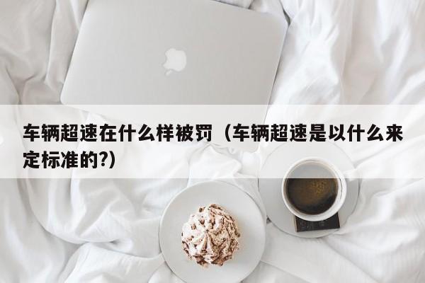 车辆超速在什么样被罚（车辆超速是以什么来定标准的?）