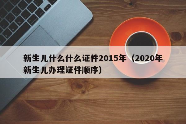 新生儿什么什么证件2015年（2020年新生儿办理证件顺序）