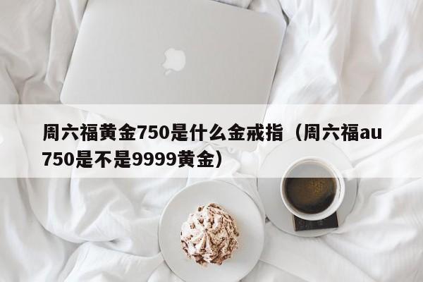 周六福黄金750是什么金戒指（周六福au750是不是9999黄金）