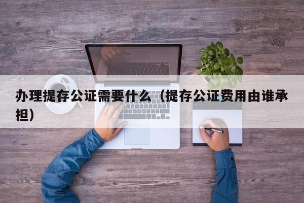 办理提存公证需要什么（提存公证费用由谁承担）