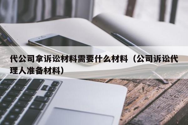 代公司拿诉讼材料需要什么材料（公司诉讼代理人准备材料）