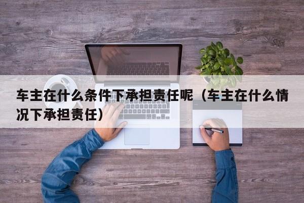 车主在什么条件下承担责任呢（车主在什么情况下承担责任）