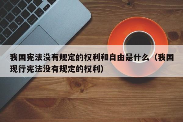 我国宪法没有规定的权利和自由是什么（我国现行宪法没有规定的权利）