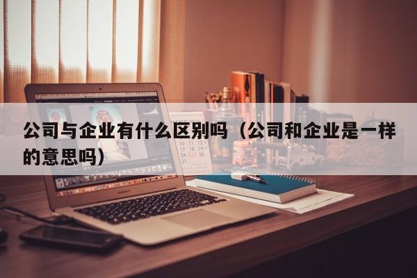 公司与企业有什么区别吗（公司和企业是一样的意思吗）