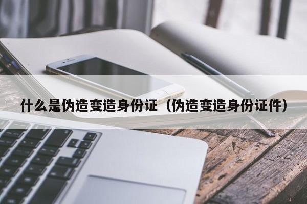 什么是伪造变造身份证（伪造变造身份证件）