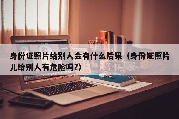 身份证照片给别人会有什么后果（身份证照片儿给别人有危险吗?）